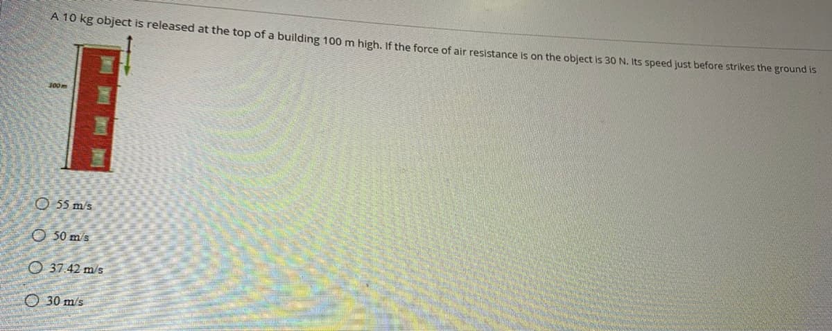 A 10 kg object is released at the top of a building 100 m high, If the force of air resistance is on the object is 30 N. Its speed just before strikes the grouna ts
100m
O 55 m/s
O 50 m's
O 37.42 m/s
O 30 m/s
