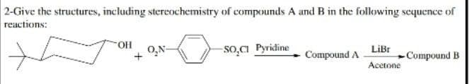 2-Give the structures, including stereochemistry of compounds A and B in the following sequence of
reactions:
OH
O₂N-
-SO₂Cl Pyridine
Compound A
LiBr
Acetone
-Compound B