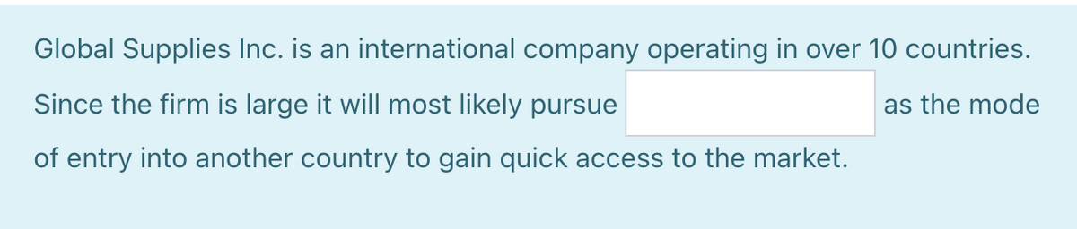 Global Supplies Inc. is an international company operating in over 10 countries.
Since the firm is large it will most likely pursue
as the mode
of entry into another country to gain quick access to the market.
