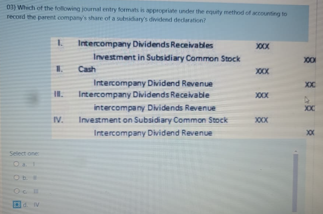 03) Which of the following journal entry formats is appropriate under the equity method of accounting to
record the parent company's share of a subsidiary's dividend declaration?
Select one:
1
O b. ll
Oc. III
Od. IV
1.
Intercompany Dividends Receivables
Investment in Subsidiary Common Stock
Cash
Intercompany Dividend Revenue
Intercompany Dividends Receivable
intercompany Dividends Revenue
Investment on Subsidiary Common Stock
Intercompany Dividend Revenue