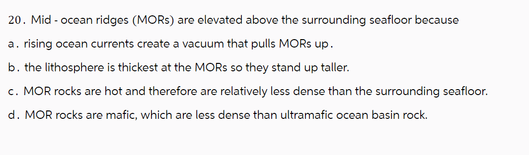 20. Mid-ocean ridges (MORs) are elevated above the surrounding seafloor because
a. rising ocean currents create a vacuum that pulls MORs up.
b. the lithosphere is thickest at the MORS so they stand up taller.
c. MOR rocks are hot and therefore are relatively less dense than the surrounding seafloor.
d. MOR rocks are mafic, which are less dense than ultramafic ocean basin rock.