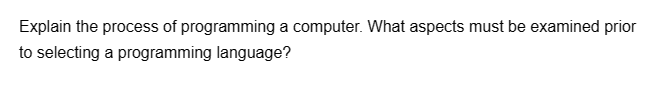 Explain the process of programming a computer. What aspects must be examined prior
to selecting a programming language?