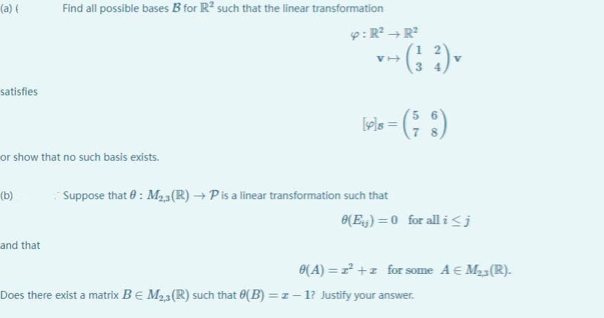 (a) (
satisfies
or show that no such basis exists.
(b)
Find all possible bases B for R² such that the linear transformation
and that
4: R² R²
VI
* (²²) ▼
56
[49]8 = (²₂8)
7
Suppose that 0: M23 (R) → P is a linear transformation such that
0(E)=0 for all i ≤ j
0(A) = z²+z for some A € M₂3 (R).
Does there exist a matrix B € M₂,3 (R) such that (B) = z-1? Justify your answer.