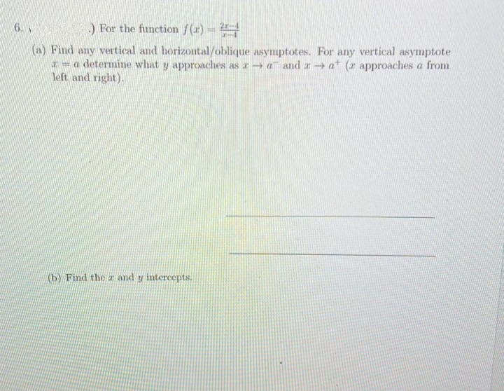 .) For the function f(x) = 2
6.
(a) Find any vertical and horizontal/oblique asymptotes. For any vertical asymptote
a = a determine what y approaches as ra andra (z approaches a from
left and right).
(b) Find the r and y intercepts.