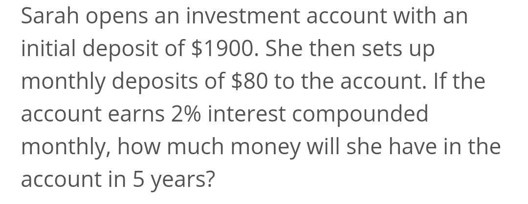 Sarah opens an investment account with an
initial deposit of $1900. She then sets up
monthly deposits of $80 to the account. If the
account earns 2% interest compounded
monthly, how much money will she have in the
account in 5 years?
