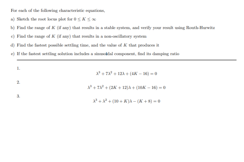 For each of the following characteristic equations,
a) Sketch the root locus plot for 0 < K < ∞
b) Find the range of K (if any) that results in a stable system, and verify your result using Routh-Hurwitz
c) Find the range of K (if any) that results in a non-oscillatory system
d) Find the fastest possible settling time, and the value of K that produces it
e) If the fastest settling solution includes a sinusoidal component, find its damping ratio
1.
13 + 71? + 12A + (4K – 16) = 0
2.
13 + 71² + (2K + 12)A + (10K – 16) = 0
3.
1³ +x² + (10 + K)a – (K + 8) = 0
