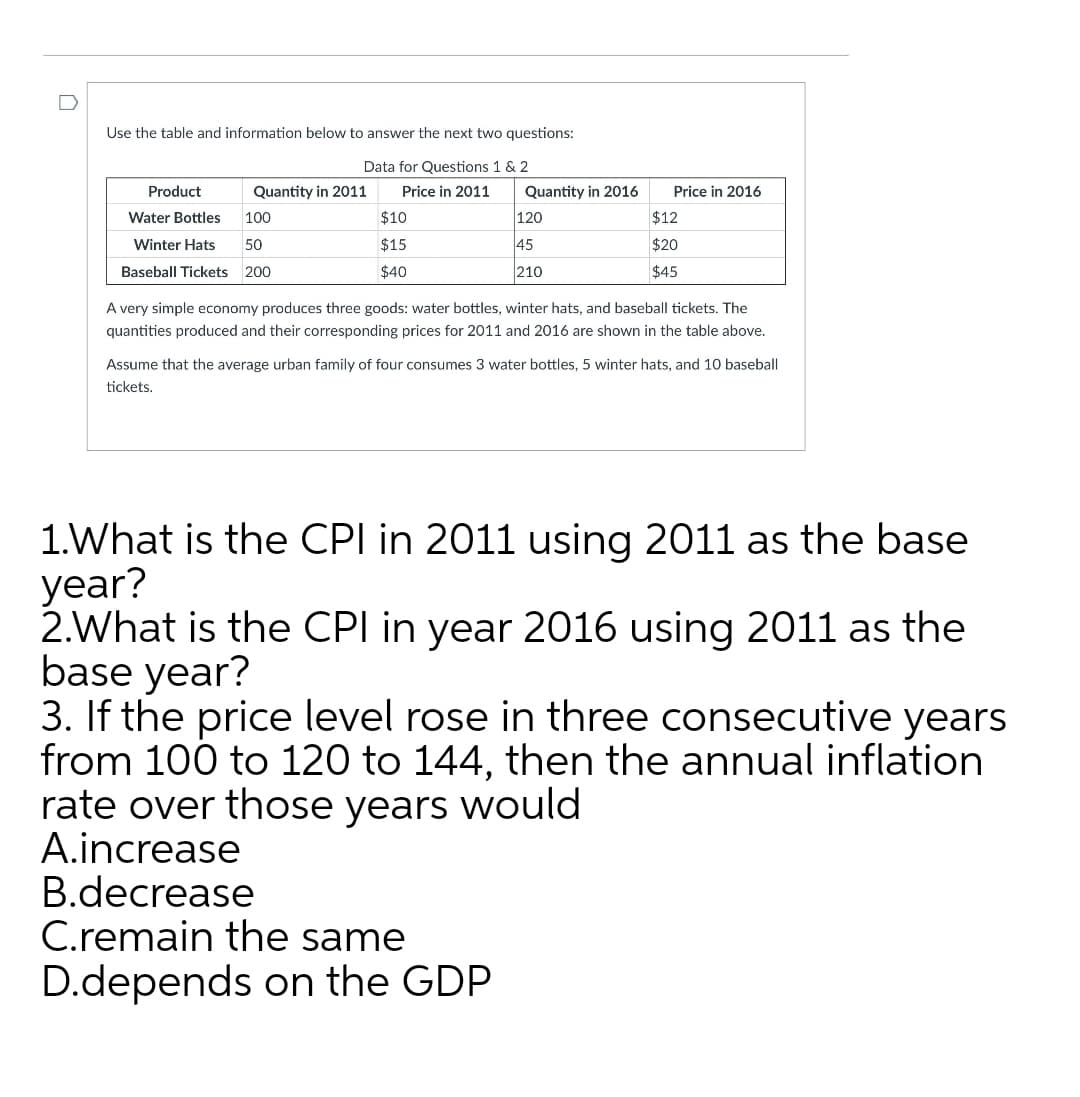 Use the table and information below to answer the next two questions:
Data for Questions 1 & 2
Product
Quantity in 2011
Price in 2011
Quantity in 2016
Price in 2016
Water Bottles
100
$10
120
$12
Winter Hats
50
$15
45
$20
Baseball Tickets 200
$40
210
$45
A very simple economy produces three goods: water bottles, winter hats, and baseball tickets. The
quantities produced and their corresponding prices for 2011 and 2016 are shown in the table above.
Assume that the average urban family of four consumes 3 water bottles, 5 winter hats, and 10 baseball
tickets.
1.What is the CPI in 2011 using 2011 as the base
year?
2.What is the CPI in year 2016 using 2011 as the
base year?
3. If the price level rose in three consecutive years
from 100 to 120 to 144, then the annual inflation
rate over those years would
A.increase
B.decrease
C.remain the same
D.depends on the GDP
