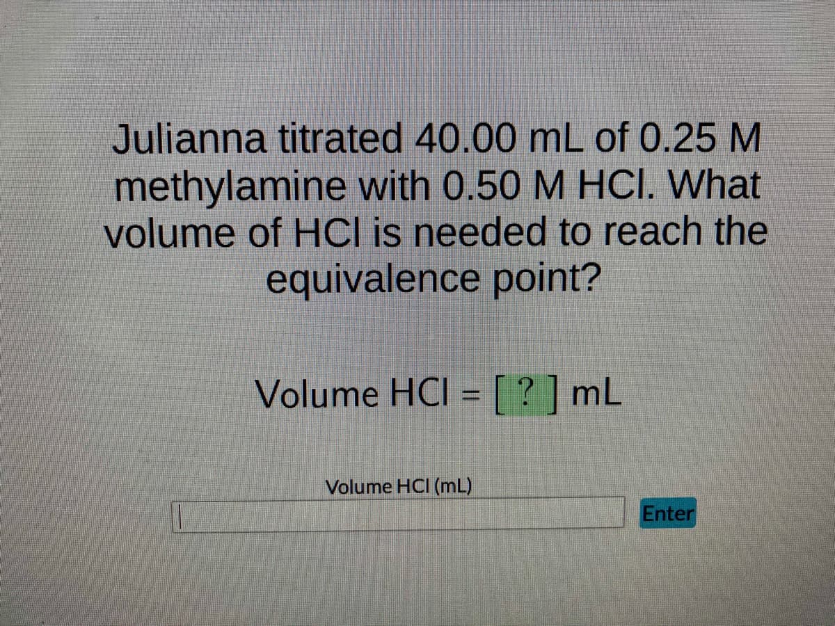 Julianna titrated 40.00 mL of 0.25 M
methylamine with 0.50 M HCI. What
volume of HCI is needed to reach the
equivalence point?
1
Volume HCI = [?] mL
Volume HCI (mL)
Enter
