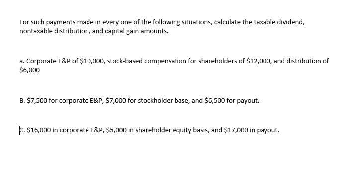 For such payments made in every one of the following situations, calculate the taxable dividend,
nontaxable distribution, and capital gain amounts.
a. Corporate E&P of $10,000, stock-based compensation for shareholders of $12,000, and distribution of
$6,000
B. $7,500 for corporate E&P, $7,000 for stockholder base, and $6,500 for payout.
C. $16,000 in corporate E&P, $5,000 in shareholder equity basis, and $17,000 in payout.