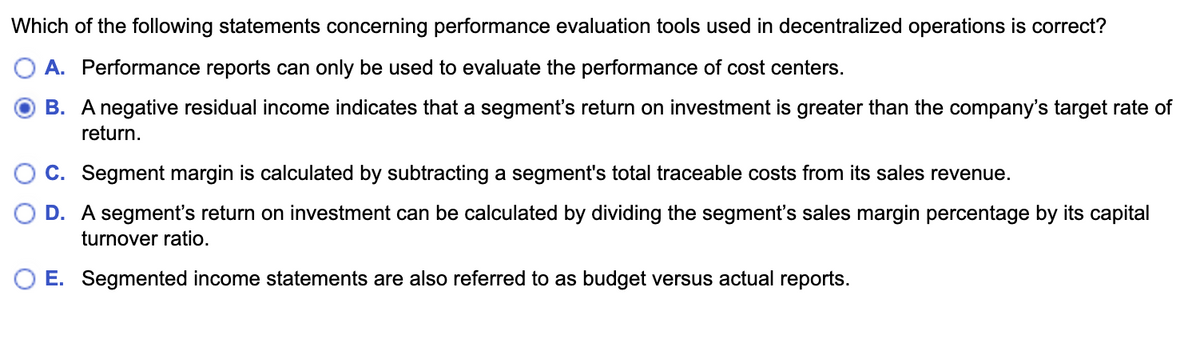 Which of the following statements concerning performance evaluation tools used in decentralized operations is correct?
A. Performance reports can only be used to evaluate the performance of cost centers.
B. A negative residual income indicates that a segment's return on investment is greater than the company's target rate of
return.
C. Segment margin is calculated by subtracting a segment's total traceable costs from its sales revenue.
D. A segment's return on investment can be calculated by dividing the segment's sales margin percentage by its capital
turnover ratio.
O E. Segmented income statements are also referred to as budget versus actual reports.
