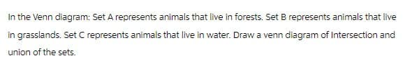 In the Venn diagram: Set A represents animals that live in forests. Set B represents animals that live
in grasslands. Set C represents animals that live in water. Draw a venn diagram of Intersection and
union of the sets.