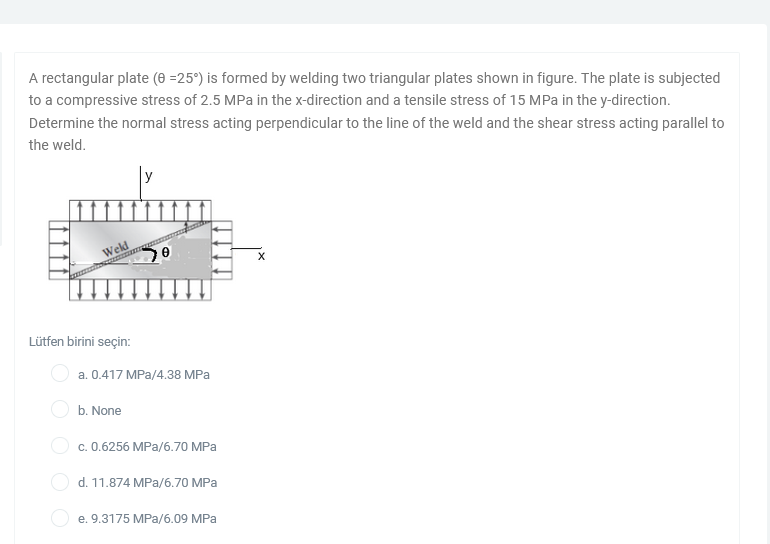 A rectangular plate (0 =25°) is formed by welding two triangular plates shown in figure. The plate is subjected
to a compressive stress of 2.5 MPa in the x-direction and a tensile stress of 15 MPa in the y-direction.
Determine the normal stress acting perpendicular to the line of the weld and the shear stress acting parallel to
the weld.
y
Weld
Lütfen birini seçin:
a. 0.417 MPa/4.38 MPa
b. None
O c. 0.6256 MPa/6.70 MPa
O d. 11.874 MPa/6.70 MPa
e. 9.3175 MPa/6.09 MPa
O O O
