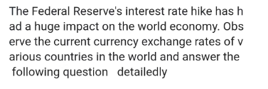 The Federal Reserve's interest rate hike has h
ad a huge impact on the world economy. Obs
erve the current currency exchange rates of v
arious countries in the world and answer the
following question detailedly