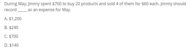 During May, Jimmy spent $700 to buy 20 products and sold 4 of them for $60 each. Jimmy should
record as an expense for May.
A. $1,200
B. $240
C. $700
D. $140