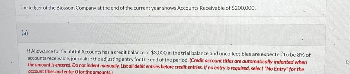 The ledger of the Blossom Company at the end of the current year shows Accounts Receivable of $200,000.
(a)
If Allowance for Doubtful Accounts has a credit balance of $3,000 in the trial balance and uncollectibles are expected to be 8% of
accounts receivable, journalize the adjusting entry for the end of the period. (Credit account titles are automatically indented when
the amount is entered. Do not indent manually. List all debit entries before credit entries. If no entry is required, select "No Entry" for the
account titles and enter O for the amounts.)
D