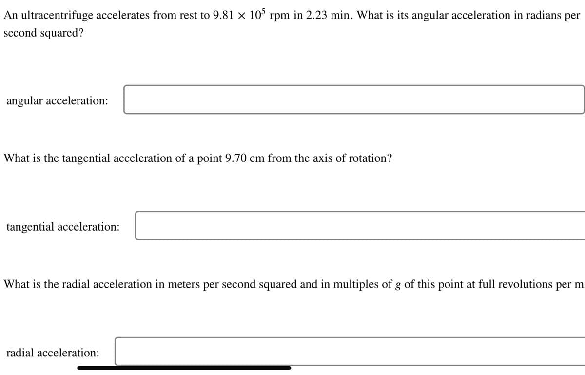 An ultracentrifuge accelerates from rest to 9.81 × 105 rpm in 2.23 min. What is its angular acceleration in radians per
second squared?
angular acceleration:
What is the tangential acceleration of a point 9.70 cm from the axis of rotation?
tangential acceleration:
What is the radial acceleration in meters per second squared and in multiples of g of this point at full revolutions per m
radial acceleration: