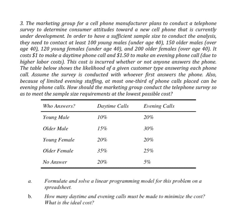 3. The marketing group for a cell phone manufacturer plans to conduct a telephone
survey to determine consumer attitudes toward a new cell phone that is currently
under development. In order to have a sufficient sample size to conduct the analysis,
they need to contact at least 100 young males (under age 40), 150 older males (over
age 40), 120 young females (under age 40), and 200 older females (over age 40). It
costs $1 to make a daytime phone call and $1.50 to make an evening phone call (due to
higher labor costs). This cost is incurred whether or not anyone answers the phone.
The table below shows the likelihood of a given customer type answering each phone
call. Assume the survey is conducted with whoever first answers the phone. Also,
because of limited evening staffing, at most one-third of phone calls placed can be
evening phone calls. How should the marketing group conduct the telephone survey so
as to meet the sample size requirements at the lowest possible cost?
Who Answers?
Daytime Calls
Evening Calls
Young Male
10%
20%
Older Male
15%
30%
Young Female
20%
20%
Older Female
35%
25%
No Answer
20%
5%
Formulate and solve a linear programming model for this problem on a
spreadsheet.
а.
b.
How many daytime and evening calls must be made to minimize the cost?
What is the ideal cost?

