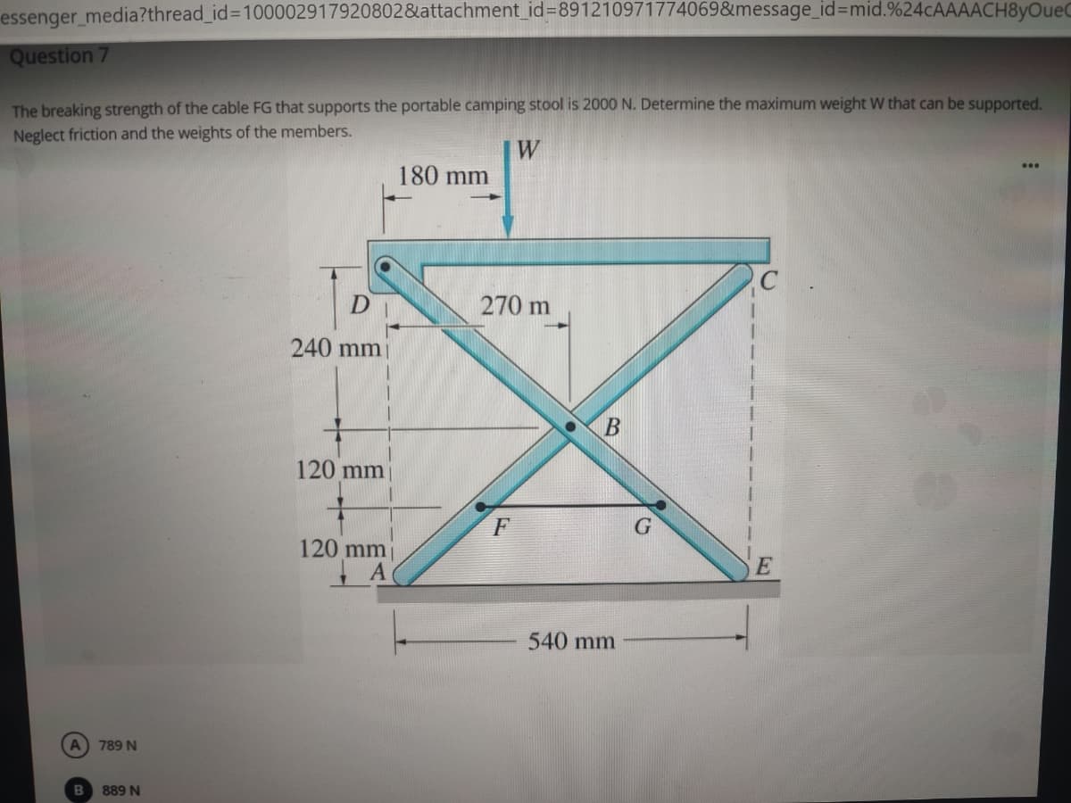 essenger media?thread_id%3D100002917920802&attachment_id%3D891210971774069&message_id3Dmid.%24cAAAACH8yOueC
Question 7
The breaking strength of the cable FG that supports the portable camping stool is 2000 N. Determine the maximum weight W that can be supported.
Neglect friction and the weights of the members.
W
180 mm
270 m
240 mm
120 mm
F
120 mm
540 mm
A 789 N
889 N
