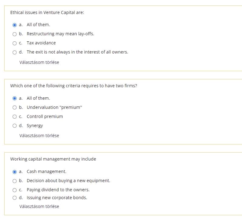 Ethical issues in Venture Capital are:
a. All of them.
b. Restructuring may mean lay-offs.
O c. Tax avoidance
O d. The exit is not always in the interest of all owners.
Választásom törlése
Which one of the following criteria requires to have two firms?
a. All of them.
O b. Undervaluation "premium"
O c. Controll premium
O d. Synergy
Választásom törlése
Working capital management may include
a. Cash management.
O b. Decision about buying a new equipment.
O c. Paying dividend to the owners.
d. Issuing new corporate bonds.
Választásom törlése