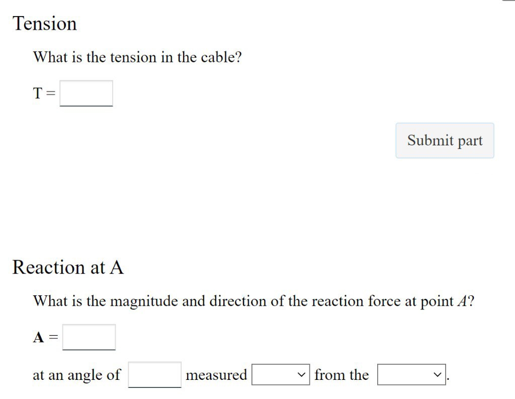 Tension
What is the tension in the cable?
T
Reaction at A
What is the magnitude and direction of the reaction force at point A?
A =
at an angle of
measured
Submit part
✓from the