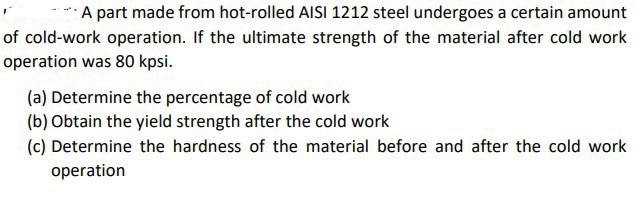 A part made from hot-rolled AISI 1212 steel undergoes a certain amount
of cold-work operation. If the ultimate strength of the material after cold work
operation was 80 kpsi.
(a) Determine the percentage of cold work
(b) Obtain the yield strength after the cold work
(c) Determine the hardness of the material before and after the cold work
operation