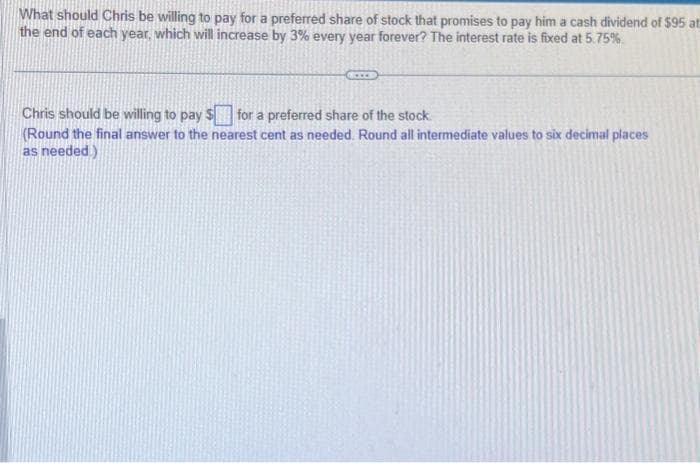 What should Chris be willing to pay for a preferred share of stock that promises to pay him a cash dividend of $95 at
the end of each year, which will increase by 3% every year forever? The interest rate is fixed at 5.75%
Chris should be willing to pay $ for a preferred share of the stock.
(Round the final answer to the nearest cent as needed. Round all intermediate values to six decimal places
as needed.)