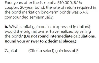 Four years after the issue of a $10,000, 8.1%
coupon, 20-year bond, the rate of return required in
the bond market on long-term bonds was 6.4%
compounded semiannually.
b. What capital gain or loss (expressed in dollars)
would the original owner have realized by selling
the bond? (Do not round intermediate calculations.
Round your answer to 2 decimal places.)
Capital
(Click to select) gain loss of $
