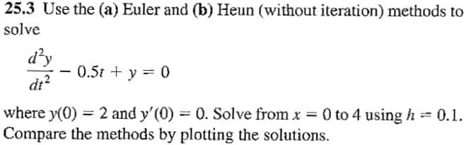 25.3 Use the (a) Euler and (b) Heun (without iteration) methods to
solve
d²y
dt²
-
0.5t + y = 0
where y(0) = 2 and y'(0) = 0. Solve from x = 0 to 4 using h = 0.1.
Compare the methods by plotting the solutions.