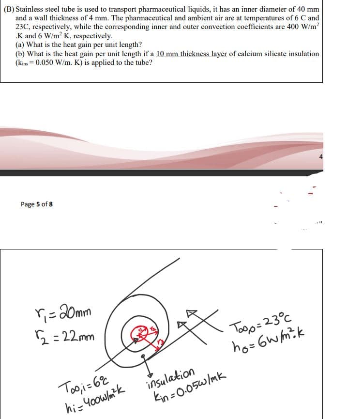 (B) Stainless steel tube is used to transport pharmaceutical liquids, it has an inner diameter of 40 mm
and a wall thickness of 4 mm. The pharmaceutical and ambient air are at temperatures of 6 C and
23C, respectively, while the corresponding inner and outer convection coefficients are 400 W/m²
.K and 6 W/m² K, respectively.
(a) What is the heat gain per unit length?
(b) What is the heat gain per unit length if a 10 mm thickness layer of calcium silicate insulation
(kins = 0.050 W/m. K) is applied to the tube?
Page 5 of 8
l
ri = 20mm
2=22mm
Toi=60
hi-400w/m²k
insulation
kin=0.05w/mk
Too,o=23°C
ho=6W/m²k