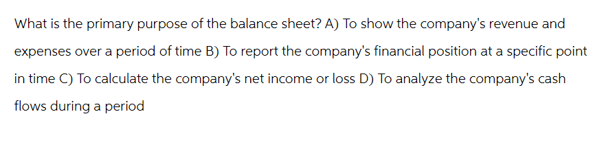 What is the primary purpose of the balance sheet? A) To show the company's revenue and
expenses over a period of time B) To report the company's financial position at a specific point
in time C) To calculate the company's net income or loss D) To analyze the company's cash
flows during a period