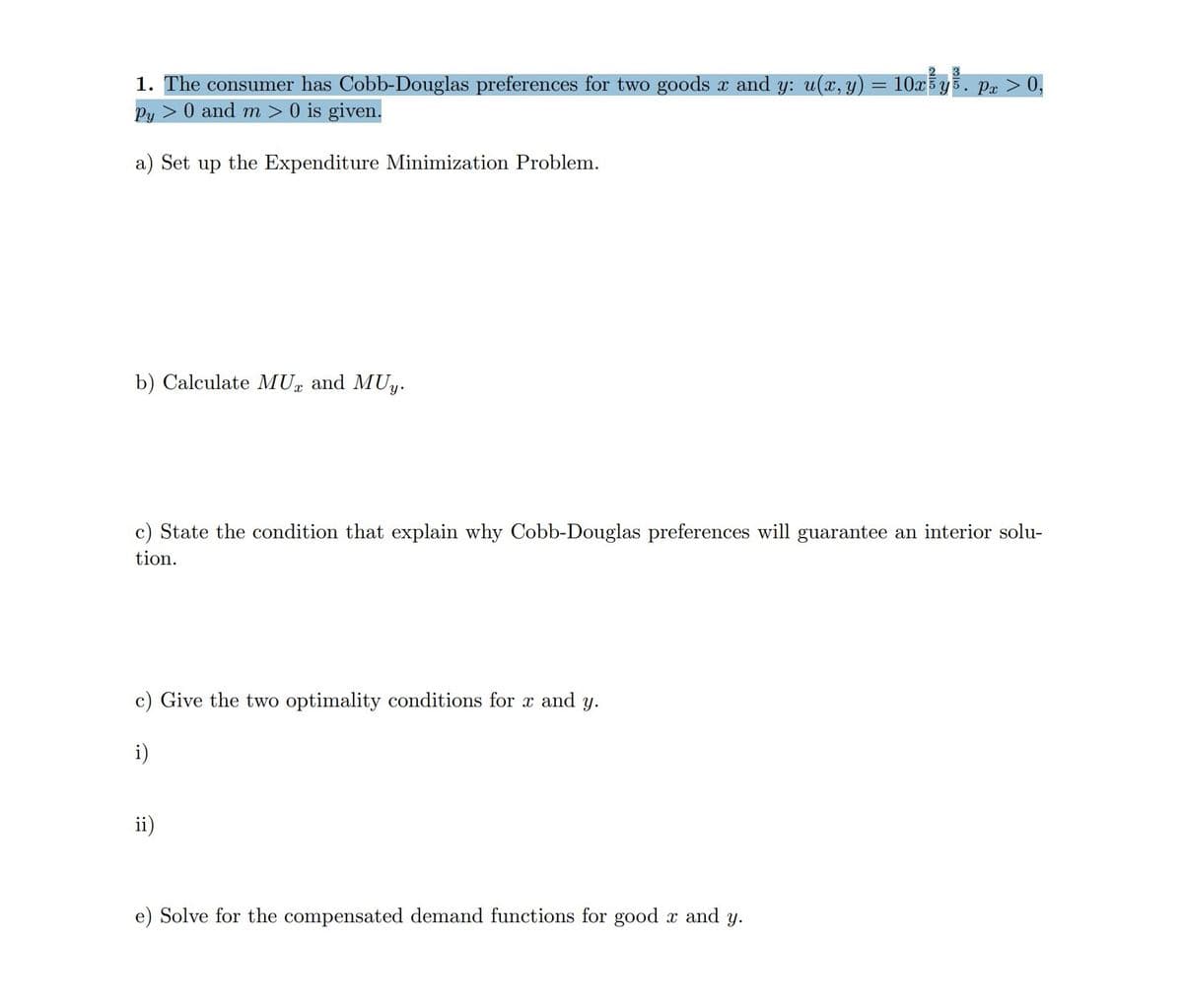 2 3
1. The consumer has Cobb-Douglas preferences for two goods x and y: u(x, y) = 10x¾yš
Py> 0 and m > 0 is given.
a) Set up the Expenditure Minimization Problem.
b) Calculate MU and MUy.
Ꮖ
c) State the condition that explain why Cobb-Douglas preferences will guarantee an interior solu-
tion.
c) Give the two optimality conditions for x and y.
i)
ii)
Px > 0,
e) Solve for the compensated demand functions for good x and y.