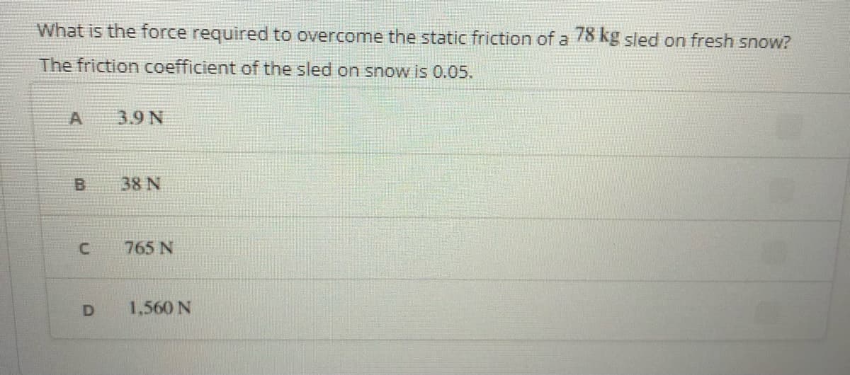 What is the force required to overcome the static friction of a 78kg sled on fresh snow?
The friction coefficient of the sled on snow is 0.05.
A
3.9 N
38 N
765 N
1,560 N
