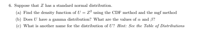 6. Suppose that Z has a standard normal distribution.
(a) Find the density function of U = Z2 using the CDF method and the mgf method
(b) Does U have a gamma distribution? What are the values of a and ẞ?
(c) What is another name for the distribution of U? Hint: See the Table of Distributions