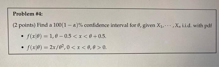 Problem #4:
(2 points) Find a 100(1 - a)% confidence interval for 0, given X₁,,X, i.i.d. with pdf
f(x0) = 1,0-0.5 < x < 0+0.5.
f(x10) = 2x/02, 0 < x < 0,0 > 0.