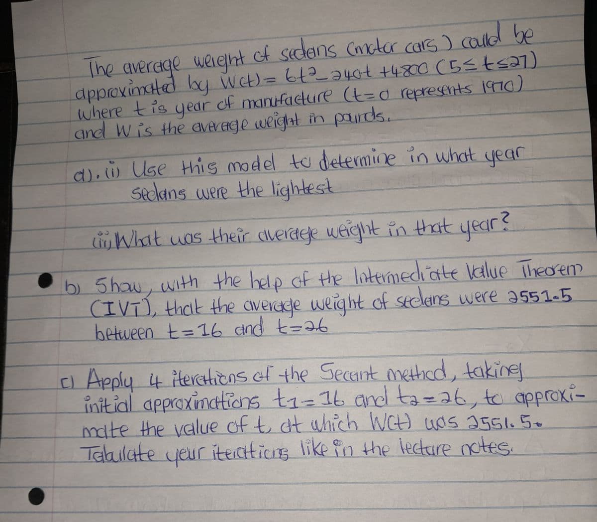 The average weight of sedans (motor cars) could be
approximated by Wet) = 6t²_240€ +4800 (5≤ t ≤27)
where this year of manufacture (t=0 represents 1970)
and Wis the average weight in pounds.
d). w Use this model to determine in what year
Seclans were the lightest
What was their average weight in that year?
b) Show, with the help of the Intermediate Value Theorem
(IVT), that the average weight of seclans were 2551-5
between t = 16 and t=26
C) Apply 4 iterations of the Secant method, taking
디
initial approximations t₁ = 16 and ta=26, to approxi-
mate the value of t at which WCH) was 2551.50
Tabulate your iterations like in the lecture notes.
