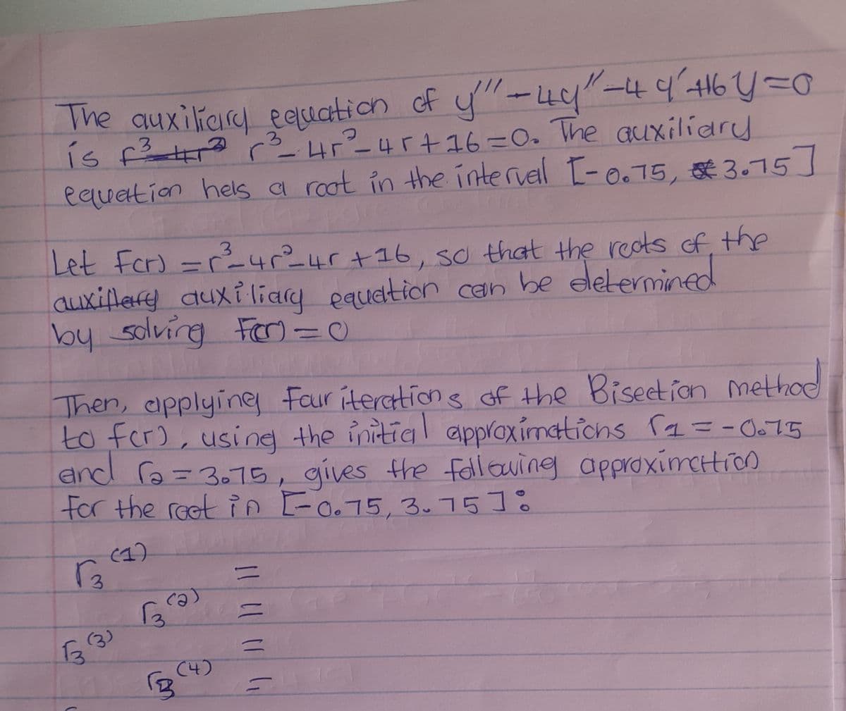 The auxiliary equation of y" - 40"-4 4² +16 Y = 0
is f² r² r²³_-_ 4r²_45+16=0. The auxiliary
equation hels a root in the interval [-0.75, 3.75]
3
Let For) = r²³²_4²_4r +16, so that the reats of the
auxillary auxiliary equation can be determined
by solving For=C
Then, applying Four iterations of the Bisection method
to for), using the initial approximations (1= -0.75
and r₂ = 3.75, gives the following approximation
For the reet in [-0.75, 3.7518
Гз
(1)
133)
(
3
(2)
(4)
B
=
=
=