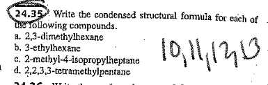 24.35 Write the condensed structural formula for each of
the Tollowing compounds.
a. 2,3-dimethylhexane
b. 3-ethylhexane
c. 2-methyl-4-isopropylheptane
d. 2,2,3,3-tetramethylpentane
