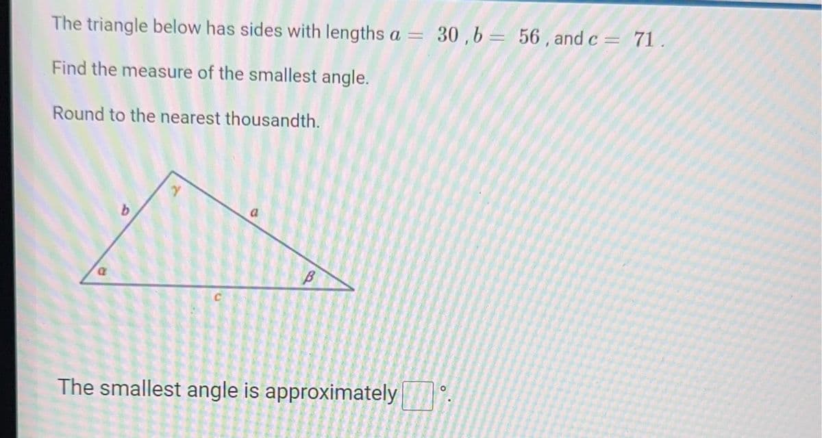 The triangle below has sides with lengths a = 30,b= 56, and c = 71.
Find the measure of the smallest angle.
Round to the nearest thousandth.
a
The smallest angle is approximately
2
B
me
PADA SUAR