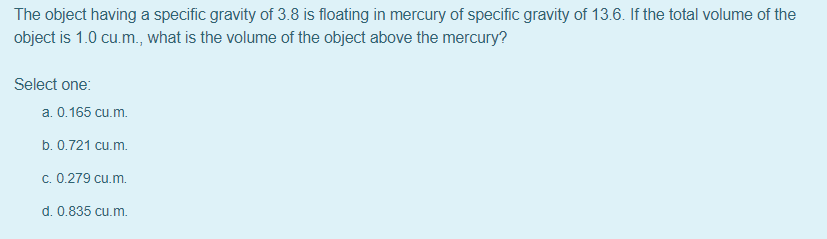 The object having a specific gravity of 3.8 is floating in mercury of specific gravity of 13.6. If the total volume of the
object is 1.0 cu.m., what is the volume of the object above the mercury?
Select one:
a. 0.165 cu.m.
b. 0.721 cu.m.
c. 0.279 cu.m.
d. 0.835 cu.m.
