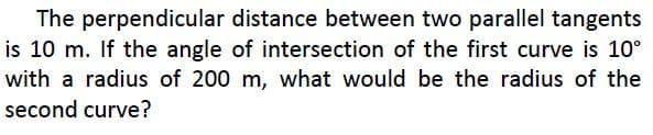 The perpendicular distance between two parallel tangents
is 10 m. If the angle of intersection of the first curve is 10°
with a radius of 200 m, what would be the radius of the
second curve?