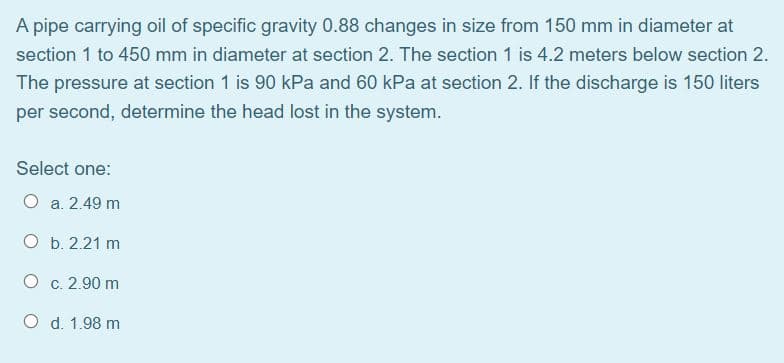A pipe carrying oil of specific gravity 0.88 changes in size from 150 mm in diameter at
section 1 to 450 mm in diameter at section 2. The section 1 is 4.2 meters below section 2.
The pressure at section 1 is 90 kPa and 60 kPa at section 2. If the discharge is 150 liters
per second, determine the head lost in the system.
Select one:
O a. 2.49 m
O b. 2.21 m
O c. 2.90 m
O d. 1.98 m
