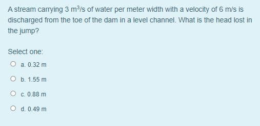 A stream carrying 3 m³/s of water per meter width with a velocity of 6 m/s is
discharged from the toe of the dam in a level channel. What is the head lost in
the jump?
Select one:
O a. 0.32 m
O b. 1.55 m
O c. 0.88 m
O d. 0.49 m