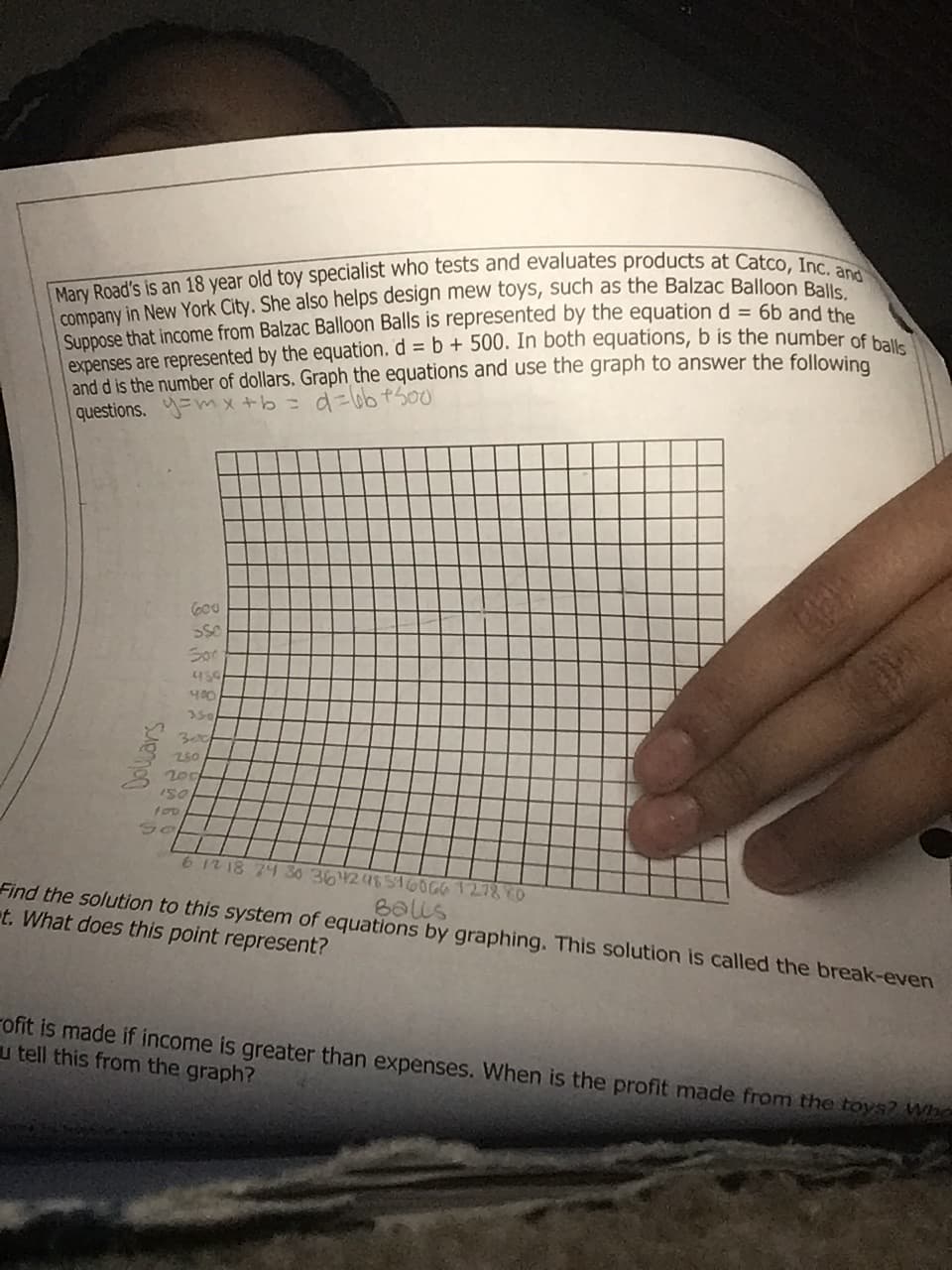 Mary Road's is an 18 year old toy specialist who tests and evaluates products at Catco, Inc. and
company in New York City. She also helps design mew toys, such as the Balzac Balloon Balls
Suppose that income from Balzac Balloon Balls is represented by the equation d = 6b and the
expenses are represented by the equation. d = b + 500. In both equations, b is the number of balls
and d is the number of dollars. Graph the equations and use the graph to answer the following
questions. mx+b= d=6b+500
600
SSO
Son
450
Dollars
400
350
Bet
250
200
150
100
Se
6 12 18 24 30 364248546066 127880
Balls
Find the solution to this system of equations by graphing. This solution is called the break-even
t. What does this point represent?
ofit is made if income is greater than expenses. When is the profit made from the toys? Who
u tell this from the graph?