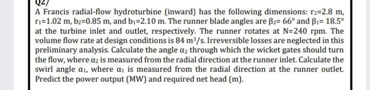 A Francis radial-flow hydroturbine (inward) has the following dimensions: r2=2.8 m,
ri=1.02 m, b2=0.85 m, and bi=2.10 m. The runner blade angles are B2= 66° and Bi= 18.5°
at the turbine inlet and outlet, respectively. The runner rotates at N=240 rpm. The
volume flow rate at design conditions is 84 m2/s. Irreversible losses are neglected in this
preliminary analysis. Calculate the angle az through which the wicket gates should turn
the flow, where az is measured from the radial direction at the runner inlet. Calculate the
swirl angle a1, where ai is measured from the radial direction at the runner outlet.
Predict the power output (MW) and required net head (m).
