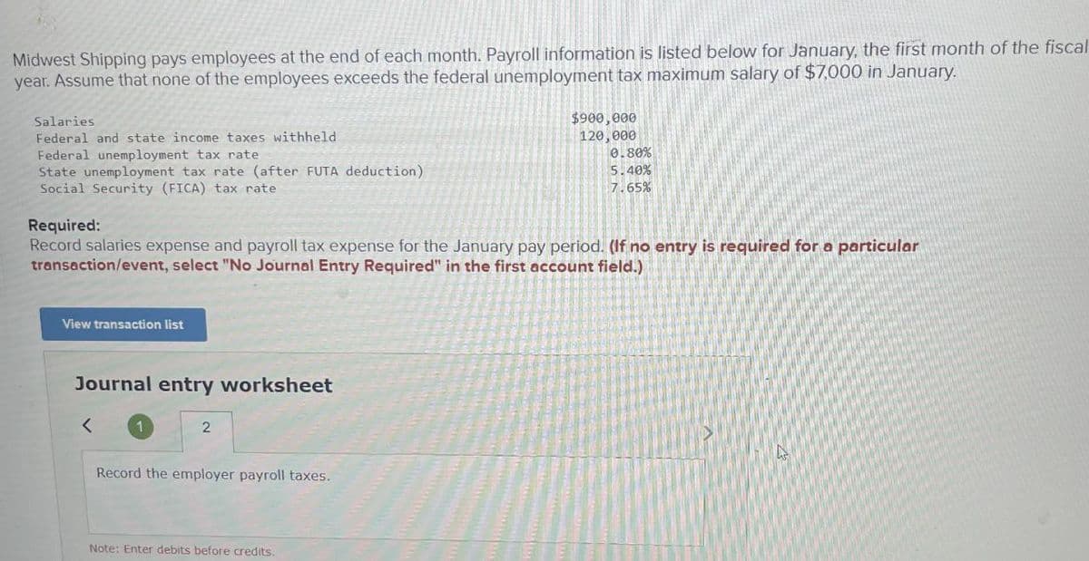 Midwest Shipping pays employees at the end of each month. Payroll information is listed below for January, the first month of the fiscal
year. Assume that none of the employees exceeds the federal unemployment tax maximum salary of $7,000 in January.
Salaries
Federal and state income taxes withheld
Federal unemployment tax rate
State unemployment tax rate (after FUTA deduction)
Social Security (FICA) tax rate
$900,000
120,000
0.80%
5.40%
7.65%
Required:
Record salaries expense and payroll tax expense for the January pay period. (If no entry is required for a particular
transaction/event, select "No Journal Entry Required" in the first account field.)
View transaction list
Journal entry worksheet
<
1
2
Record the employer payroll taxes.
Note: Enter debits before credits.