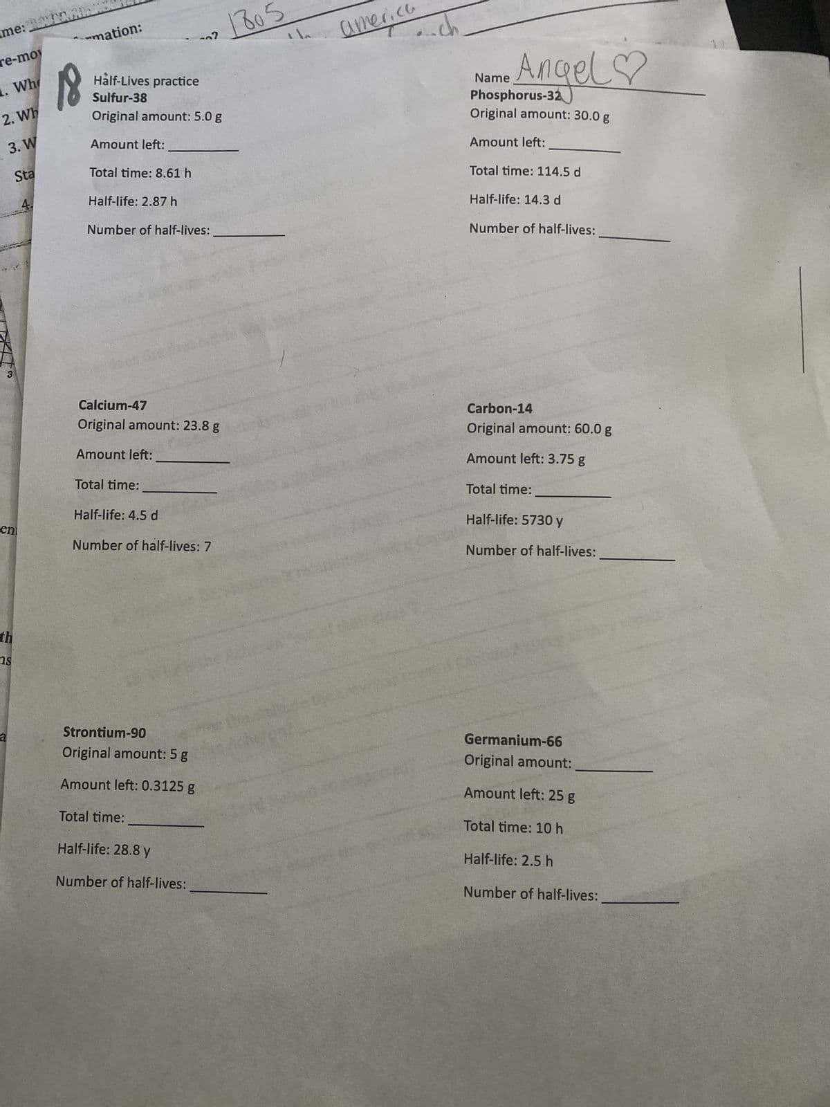 me:
re-moy
2. Wh
3. W
Sta
4.
Wh
ent
th
S
ns
a
18
mation:
Half-Lives practice
Sulfur-38
Original amount: 5.0 g
Amount left:
Total time: 8.61 h
Half-life: 2.87 h
Number of half-lives:
Calcium-47
Original amount: 23.8 g
Amount left:
Total time:
2
Half-life: 4.5 d
Number of half-lives: 7
Strontium-90
Original amount: 5 g
Amount left: 0.3125 g
Total time:
Half-life: 28.8 y
Number of half-lives:
805
america
sreland
-ch
Name
Angel♡
Phosphorus-32
Original amount: 30.0 g
Amount left:
Total time: 114.5 d
Half-life: 14.3 d
Number of half-lives:
Carbon-14
Original amount: 60.0 g
Amount left: 3.75 g
Total time:
Half-life: 5730 y
Number of half-lives:
Germanium-66
Original amount:
Amount left: 25 g
Total time: 10 h
Half-life: 2.5 h
Number of half-lives: