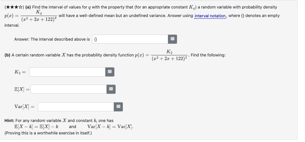 (✰✰✰✰) (a) Find the interval of values for q with the property that (for an appropriate constant K) a random variable with probability density
K₁
p(x) =
will have a well-defined mean but an undefined variance. Answer using interval notation, where () denotes an empty
(x² + 2x+122)
interval.
Answer: The interval described above is {}
(b) A certain random variable X has the probability density function p(x) =
K2
(x2+2x+122)21
Find the following:
K2=
E[X] =
Var[X] =
Hint: For any random variable X and constant k, one has
E[X − k] = E[X] − k
and Var[X-k] = Var[X].
(Proving this is a worthwhile exercise in itself.)