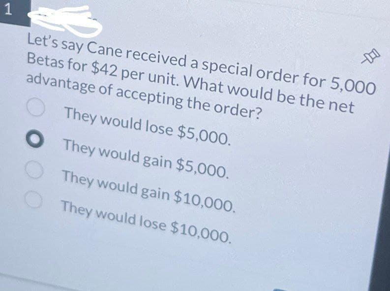 1
Let's say Cane received a special order for 5,000
Betas for $42 per unit. What would be the net
advantage of accepting the order?
They would lose $5,000.
O They would gain $5,000.
They would gain $10,000.
They would lose $10,000.