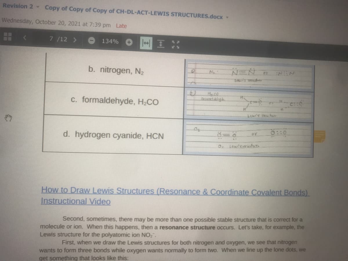 Revision 2 Copy of Copy of Copy of CH-DL-ACT-LEWIS STRUCTURES.docx-
Wednesday, October 20, 2021 at 7:39 pm Late
三国
7/12 >
134%
b. nitrogen, N2
OY
c. formaldehyde, H2CO
d. hydrogen cyanide, HCN
How to Draw Lewis Structures (Resonance & Coordinate Covalent Bonds)
Instructional Video
Second, sometimes, there may be more than one possible stable structure that is correct for a
molecule or ion. When this happens, then a resonance structure occurs. Let's take, for example, the
Lewis structure for the polyatomic ion NO,.
First, when we draw the Lewis structures for both nitrogen and oxygen, we see that nitrogen
wants to form three bonds while oxygen wants normally to form two. When we line up the lone dots, we
get something that looks like this:
