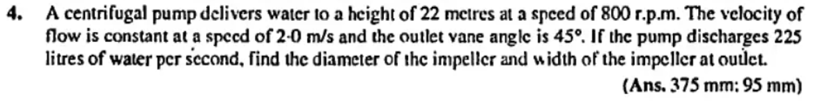 4. A centrifugal pump delivers water to a height of 22 metres at a speed of 800 r.p.m. The velocity of
flow is constant at a speed of 2-0 m/s and the outlet vane anglc is 45°. If the pump discharges 225
litres of water per second, find the diameter of the impeller and width of the impcller at oudet.
(Ans. 375 mm: 95 mm)
